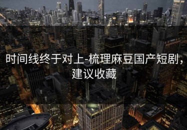 时间线终于对上-梳理麻豆国产短剧，建议收藏