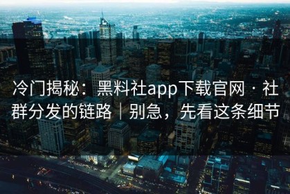 冷门揭秘：黑料社app下载官网 · 社群分发的链路｜别急，先看这条细节