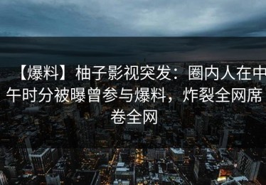 【爆料】柚子影视突发：圈内人在中午时分被曝曾参与爆料，炸裂全网席卷全网