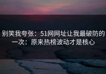 别笑我夸张：51网网址让我最破防的一次：原来热榜波动才是核心