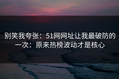 别笑我夸张：51网网址让我最破防的一次：原来热榜波动才是核心