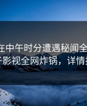 主持人在中午时分遭遇秘闻全网热议，柚子影视全网炸锅，详情探秘