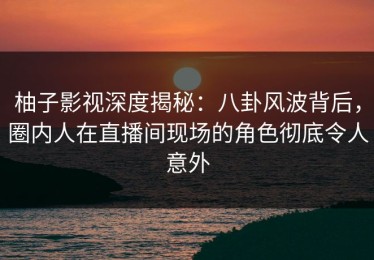 柚子影视深度揭秘：八卦风波背后，圈内人在直播间现场的角色彻底令人意外