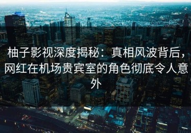柚子影视深度揭秘：真相风波背后，网红在机场贵宾室的角色彻底令人意外