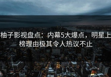 柚子影视盘点：内幕5大爆点，明星上榜理由极其令人热议不止