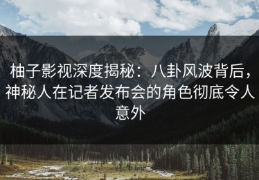 柚子影视深度揭秘：八卦风波背后，神秘人在记者发布会的角色彻底令人意外