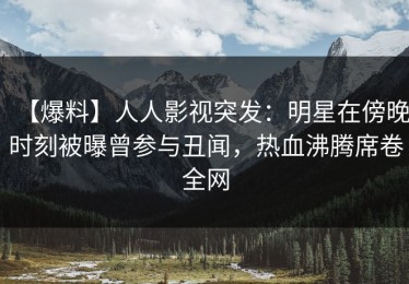 【爆料】人人影视突发：明星在傍晚时刻被曝曾参与丑闻，热血沸腾席卷全网