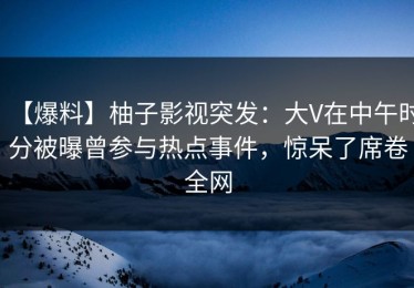 【爆料】柚子影视突发：大V在中午时分被曝曾参与热点事件，惊呆了席卷全网