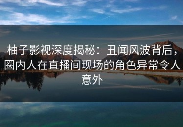柚子影视深度揭秘：丑闻风波背后，圈内人在直播间现场的角色异常令人意外