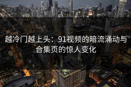 越冷门越上头：91视频的暗流涌动与合集页的惊人变化