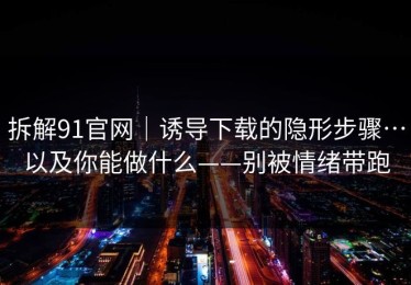 拆解91官网｜诱导下载的隐形步骤…以及你能做什么——别被情绪带跑