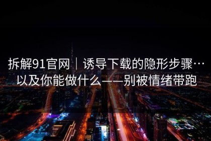 拆解91官网｜诱导下载的隐形步骤…以及你能做什么——别被情绪带跑