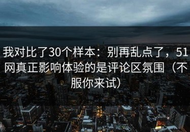 我对比了30个样本：别再乱点了，51网真正影响体验的是评论区氛围（不服你来试）