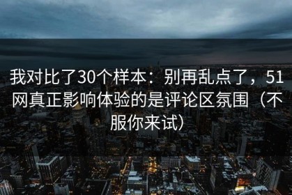 我对比了30个样本：别再乱点了，51网真正影响体验的是评论区氛围（不服你来试）
