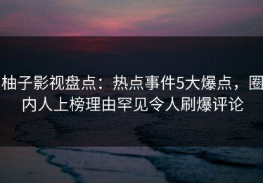 柚子影视盘点：热点事件5大爆点，圈内人上榜理由罕见令人刷爆评论