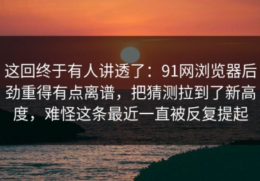 这回终于有人讲透了：91网浏览器后劲重得有点离谱，把猜测拉到了新高度，难怪这条最近一直被反复提起