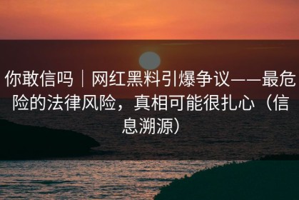 你敢信吗｜网红黑料引爆争议——最危险的法律风险，真相可能很扎心（信息溯源）