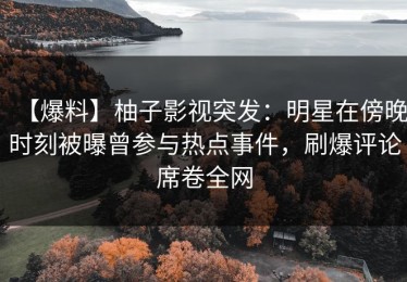 【爆料】柚子影视突发：明星在傍晚时刻被曝曾参与热点事件，刷爆评论席卷全网