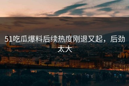 51吃瓜爆料后续热度刚退又起，后劲太大