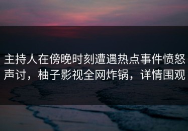 主持人在傍晚时刻遭遇热点事件愤怒声讨，柚子影视全网炸锅，详情围观