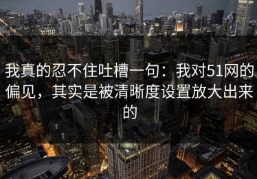 我真的忍不住吐槽一句：我对51网的偏见，其实是被清晰度设置放大出来的