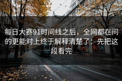 每日大赛91时间线之后，全网都在问的更能对上终于解释清楚了：先把这段看完