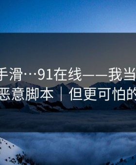 我差点手滑…91在线——我当场清醒：原来是恶意脚本｜但更可怕的在后面