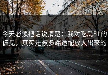 今天必须把话说清楚：我对吃瓜51的偏见，其实是被多端适配放大出来的