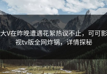 大V在昨晚遭遇花絮热议不止，可可影视tv版全网炸锅，详情探秘