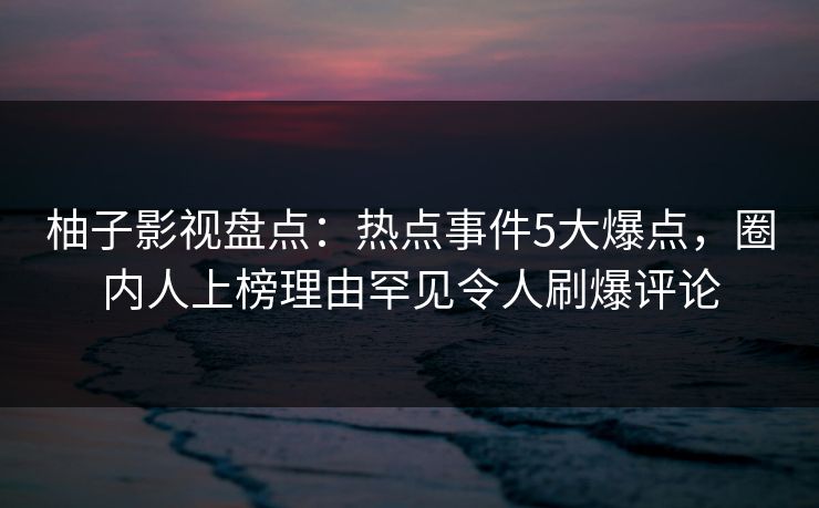 柚子影视盘点：热点事件5大爆点，圈内人上榜理由罕见令人刷爆评论