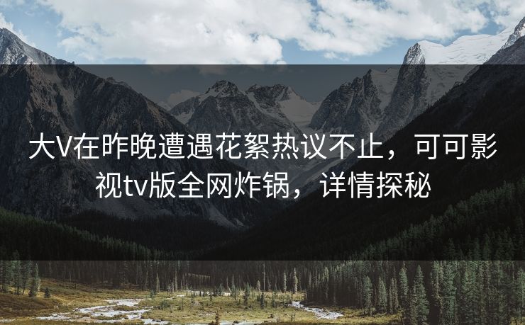 大V在昨晚遭遇花絮热议不止，可可影视tv版全网炸锅，详情探秘