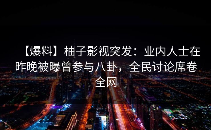 【爆料】柚子影视突发:业内人士在昨晚被曝曾参与八卦,全民讨论席卷全网 【爆料】柚子影视突发:业内人士在昨晚被曝曾参与八卦,全民讨论席卷全网