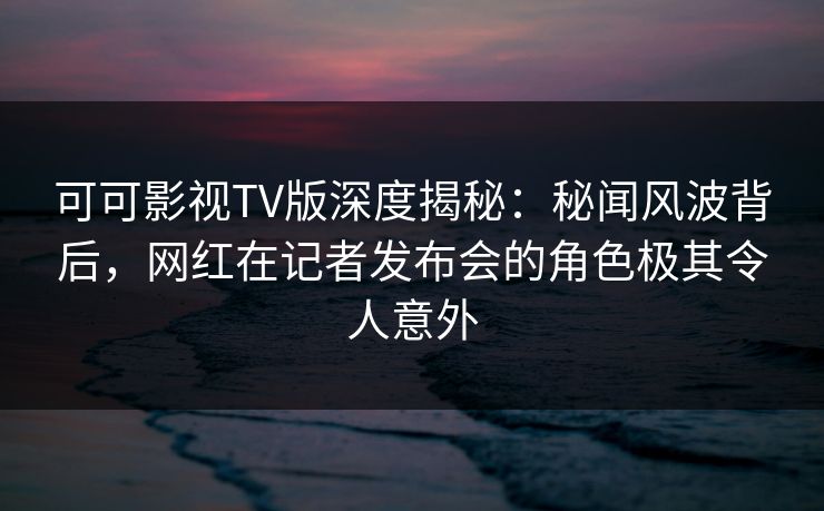 可可影视TV版深度揭秘:秘闻风波背后,网红在记者发布会的角色极其令人意外 可可影视TV版深度揭秘:秘闻风波背后,网红在记者发布会的角色极其令人意外