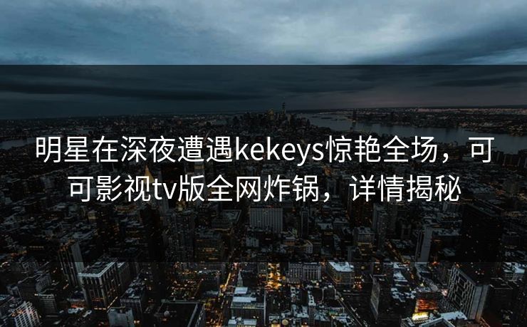 明星在深夜遭遇kekeys惊艳全场,可可影视tv版全网炸锅,详情揭秘 明星在深夜遭遇kekeys惊艳全场,可可影视tv版全网炸锅,详情揭秘