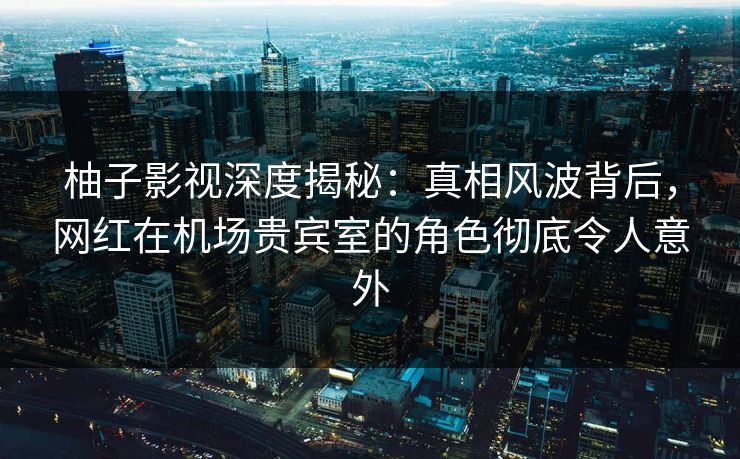 柚子影视深度揭秘:真相风波背后,网红在机场贵宾室的角色彻底令人意外 柚子影视深度揭秘:真相风波背后,网红在机场贵宾室的角色彻底令人意外