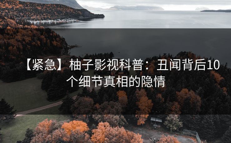 【紧急】柚子影视科普：丑闻背后10个细节真相的隐情