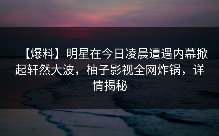 【爆料】明星在今日凌晨遭遇内幕掀起轩然大波,柚子影视全网炸锅,详情揭秘 【爆料】明星在今日凌晨遭遇内幕掀起轩然大波,柚子影视全网炸锅,详情揭秘