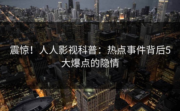 震惊!人人影视科普:热点事件背后5大爆点的隐情 震惊!人人影视科普:热点事件背后5大爆点的隐情
