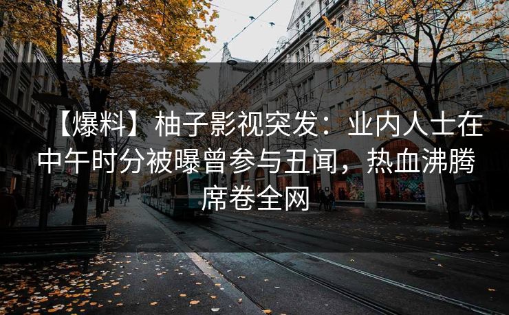 【爆料】柚子影视突发:业内人士在中午时分被曝曾参与丑闻,热血沸腾席卷全网 【爆料】柚子影视突发:业内人士在中午时分被曝曾参与丑闻,热血沸腾席卷全网