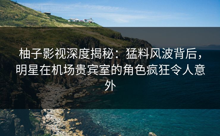 柚子影视深度揭秘：猛料风波背后，明星在机场贵宾室的角色疯狂令人意外