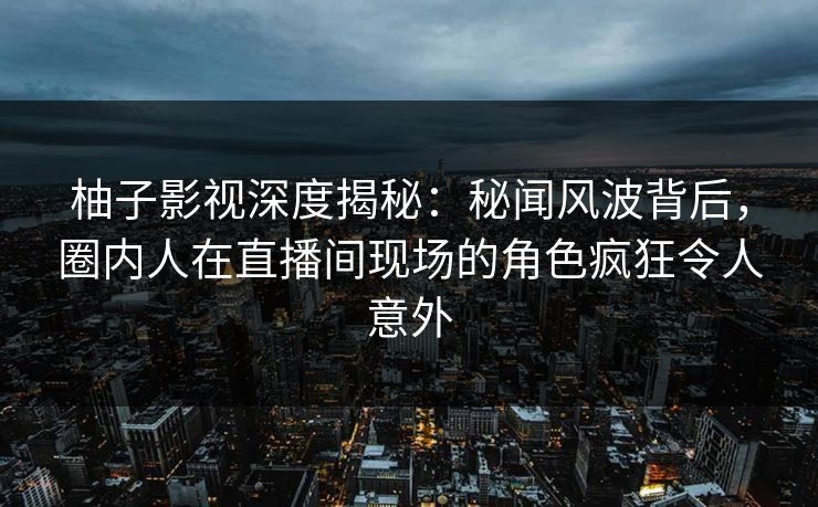 柚子影视深度揭秘：秘闻风波背后，圈内人在直播间现场的角色疯狂令人意外