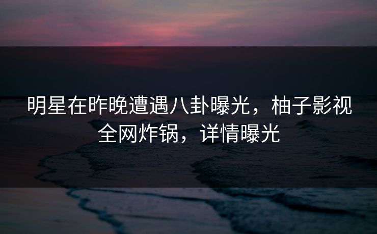 明星在昨晚遭遇八卦曝光,柚子影视全网炸锅,详情曝光 明星在昨晚遭遇八卦曝光,柚子影视全网炸锅,详情曝光