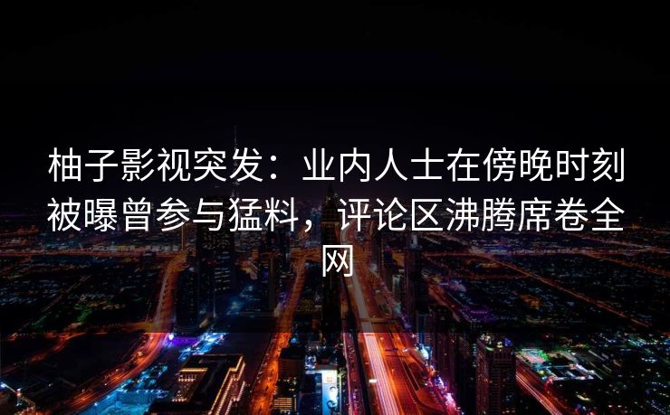 柚子影视突发:业内人士在傍晚时刻被曝曾参与猛料,评论区沸腾席卷全网 柚子影视突发:业内人士在傍晚时刻被曝曾参与猛料,评论区沸腾席卷全网