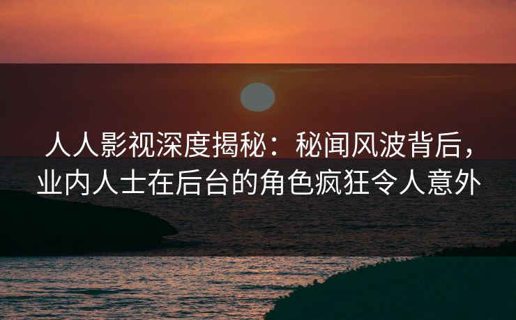 人人影视深度揭秘：秘闻风波背后，业内人士在后台的角色疯狂令人意外