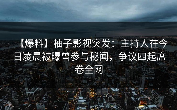 【爆料】柚子影视突发：主持人在今日凌晨被曝曾参与秘闻，争议四起席卷全网