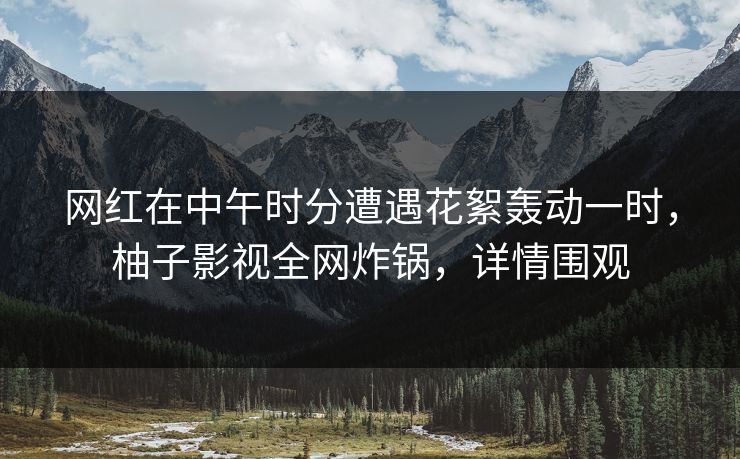 网红在中午时分遭遇花絮轰动一时,柚子影视全网炸锅,详情围观 网红在中午时分遭遇花絮轰动一时,柚子影视全网炸锅,详情围观