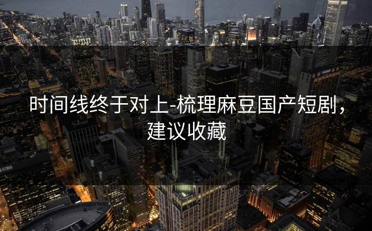 时间线终于对上-梳理麻豆国产短剧，建议收藏