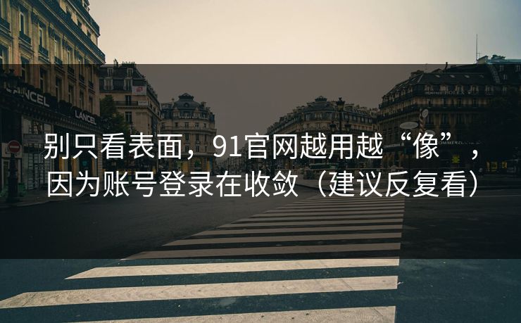 别只看表面，91官网越用越“像”，因为账号登录在收敛（建议反复看）
