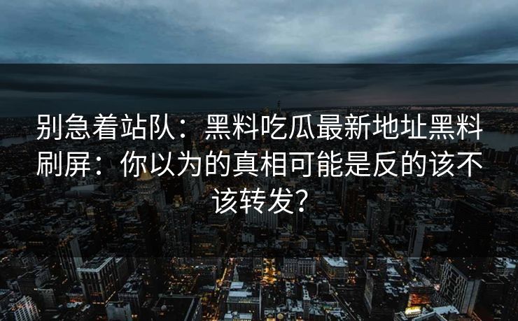 别急着站队：黑料吃瓜最新地址黑料刷屏：你以为的真相可能是反的该不该转发？