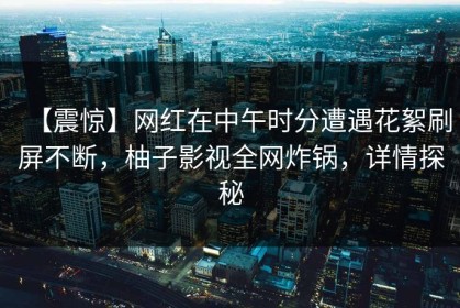 【震惊】网红在中午时分遭遇花絮刷屏不断，柚子影视全网炸锅，详情探秘